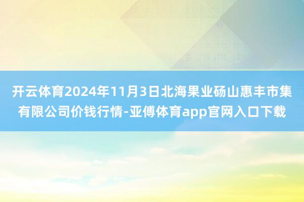 开云体育2024年11月3日北海果业砀山惠丰市集有限公司价钱行情-亚傅体育app官网入口下载