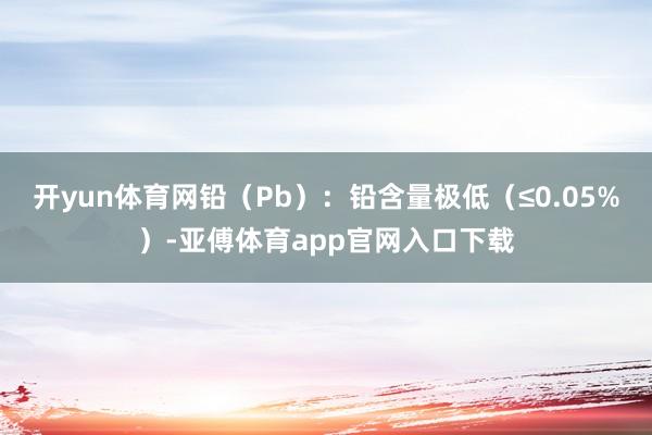 开yun体育网铅（Pb）：铅含量极低（≤0.05%）-亚傅体育app官网入口下载