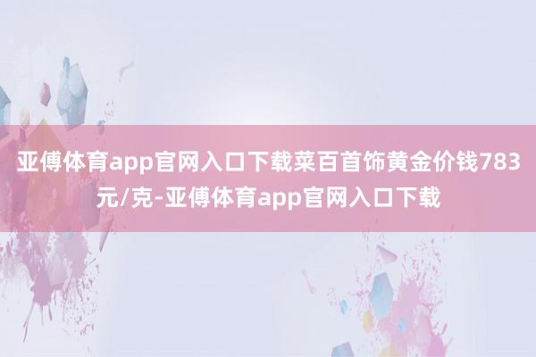 亚傅体育app官网入口下载菜百首饰黄金价钱783元/克-亚傅体育app官网入口下载