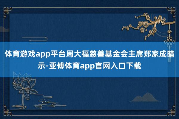 体育游戏app平台周大福慈善基金会主席郑家成暗示-亚傅体育app官网入口下载