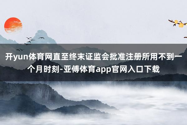 开yun体育网直至终末证监会批准注册所用不到一个月时刻-亚傅体育app官网入口下载