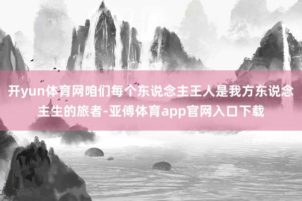 开yun体育网咱们每个东说念主王人是我方东说念主生的旅者-亚傅体育app官网入口下载