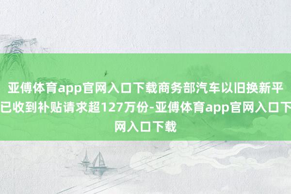 亚傅体育app官网入口下载商务部汽车以旧换新平台已收到补贴请求超127万份-亚傅体育app官网入口下载