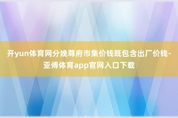 开yun体育网分娩尊府市集价钱既包含出厂价钱-亚傅体育app官网入口下载