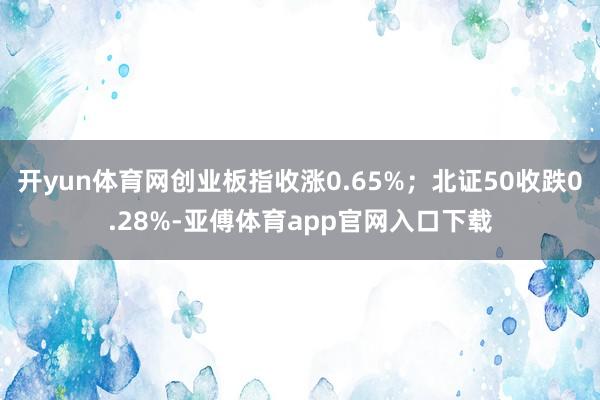 开yun体育网创业板指收涨0.65%；北证50收跌0.28%-亚傅体育app官网入口下载