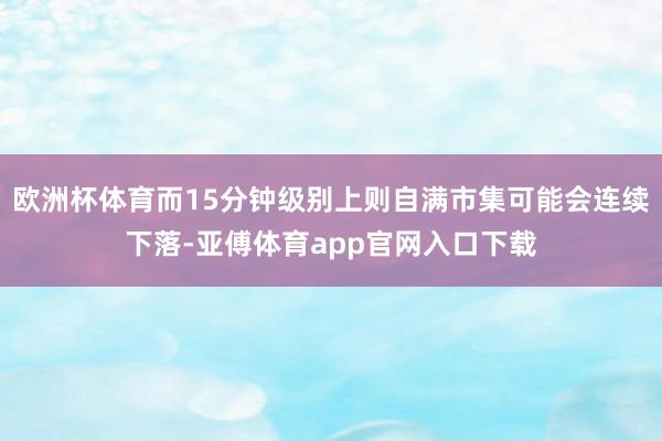 欧洲杯体育而15分钟级别上则自满市集可能会连续下落-亚傅体育app官网入口下载