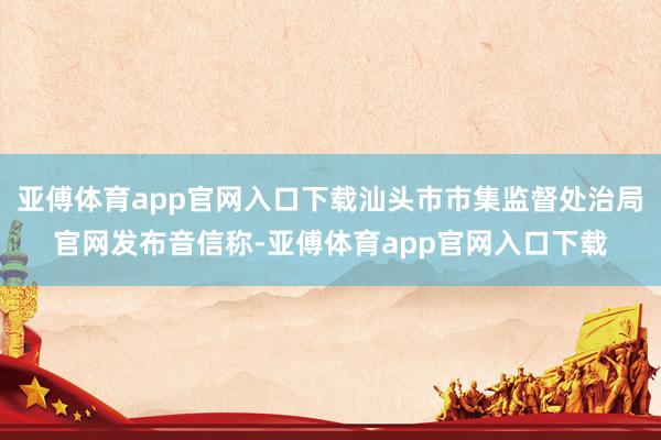 亚傅体育app官网入口下载汕头市市集监督处治局官网发布音信称-亚傅体育app官网入口下载