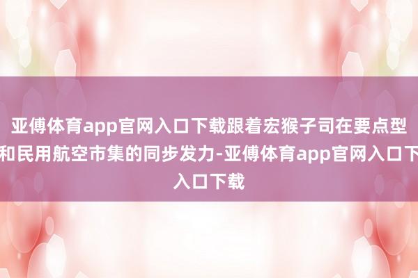 亚傅体育app官网入口下载跟着宏猴子司在要点型号和民用航空市集的同步发力-亚傅体育app官网入口下载