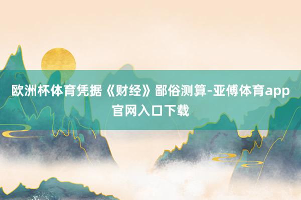 欧洲杯体育凭据《财经》鄙俗测算-亚傅体育app官网入口下载