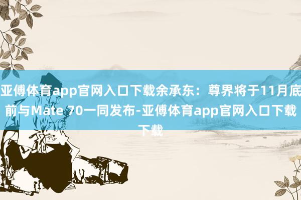 亚傅体育app官网入口下载余承东：尊界将于11月底前与Mate 70一同发布-亚傅体育app官网入口下载