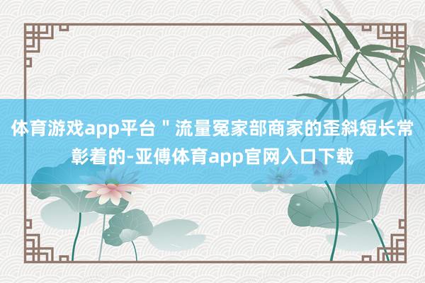 体育游戏app平台＂流量冤家部商家的歪斜短长常彰着的-亚傅体育app官网入口下载