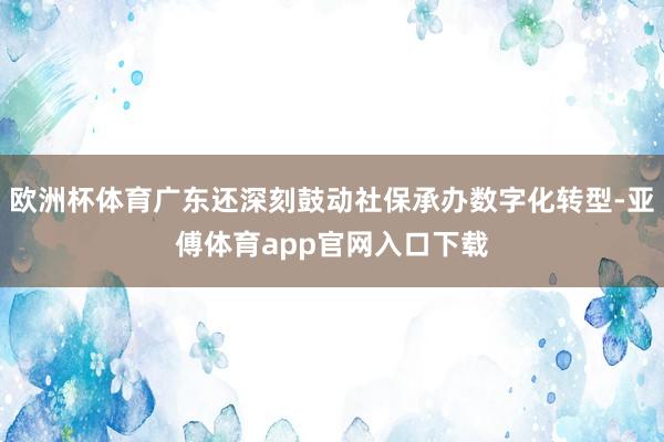 欧洲杯体育广东还深刻鼓动社保承办数字化转型-亚傅体育app官网入口下载