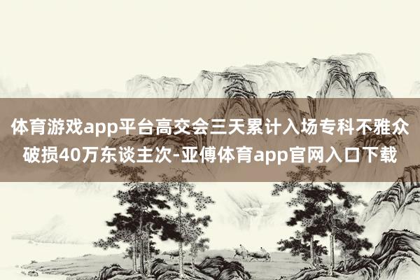 体育游戏app平台高交会三天累计入场专科不雅众破损40万东谈主次-亚傅体育app官网入口下载