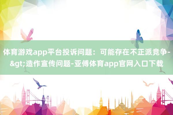 体育游戏app平台投诉问题：可能存在不正派竞争->造作宣传问题-亚傅体育app官网入口下载