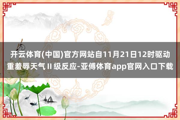 开云体育(中国)官方网站自11月21日12时驱动重羞辱天气Ⅱ级反应-亚傅体育app官网入口下载