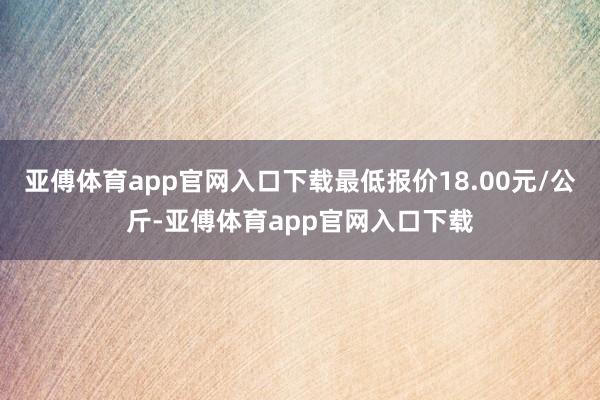 亚傅体育app官网入口下载最低报价18.00元/公斤-亚傅体育app官网入口下载