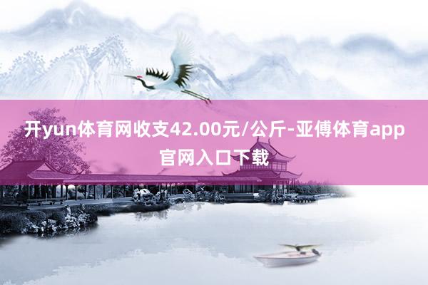 开yun体育网收支42.00元/公斤-亚傅体育app官网入口下载