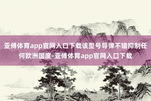 亚傅体育app官网入口下载该型号导弹不错抑制任何欧洲国度-亚傅体育app官网入口下载