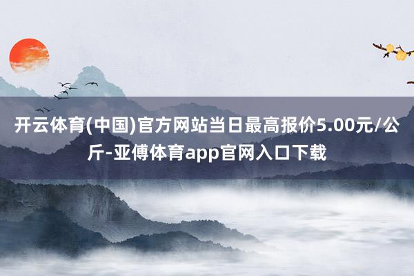 开云体育(中国)官方网站当日最高报价5.00元/公斤-亚傅体育app官网入口下载