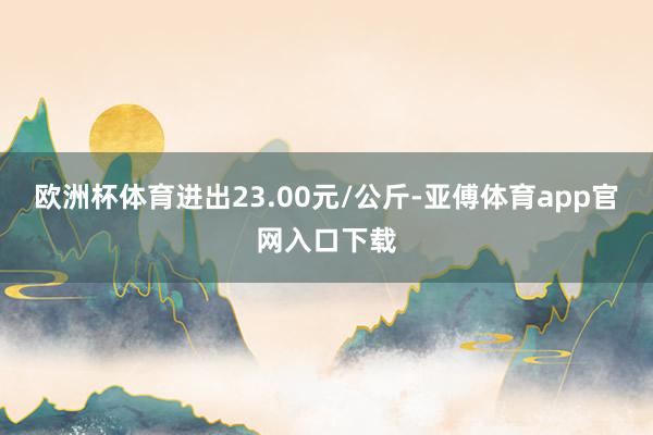 欧洲杯体育进出23.00元/公斤-亚傅体育app官网入口下载