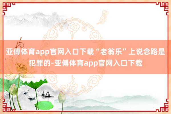 亚傅体育app官网入口下载“老翁乐”上说念路是犯罪的-亚傅体育app官网入口下载