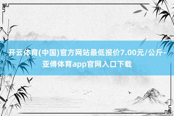 开云体育(中国)官方网站最低报价7.00元/公斤-亚傅体育app官网入口下载