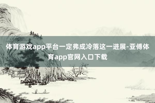 体育游戏app平台一定弗成冷落这一进展-亚傅体育app官网入口下载