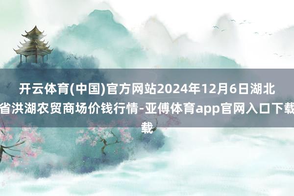 开云体育(中国)官方网站2024年12月6日湖北省洪湖农贸商场价钱行情-亚傅体育app官网入口下载