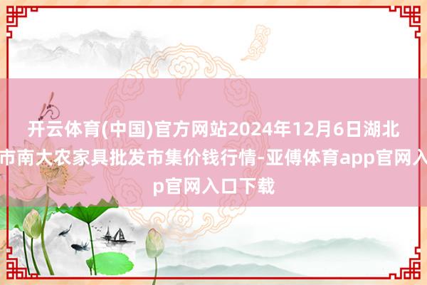 开云体育(中国)官方网站2024年12月6日湖北省孝感市南大农家具批发市集价钱行情-亚傅体育app官网入口下载