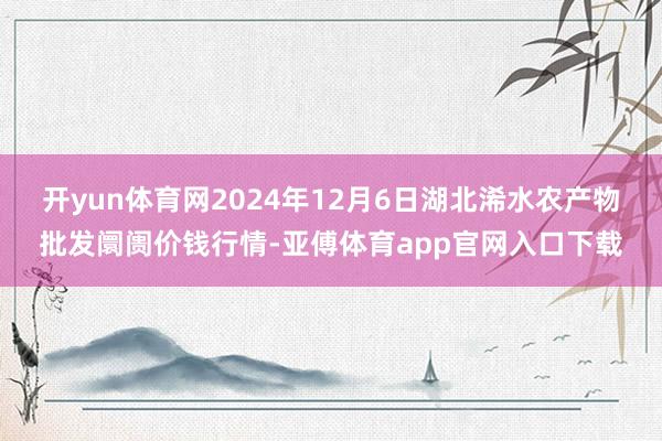 开yun体育网2024年12月6日湖北浠水农产物批发阛阓价钱行情-亚傅体育app官网入口下载