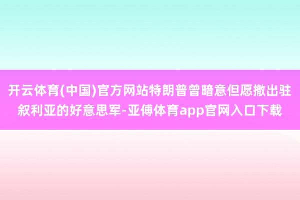 开云体育(中国)官方网站特朗普曾暗意但愿撤出驻叙利亚的好意思军-亚傅体育app官网入口下载