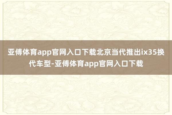 亚傅体育app官网入口下载北京当代推出ix35换代车型-亚傅体育app官网入口下载