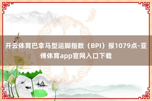 开云体育巴拿马型运脚指数（BPI）报1079点-亚傅体育app官网入口下载