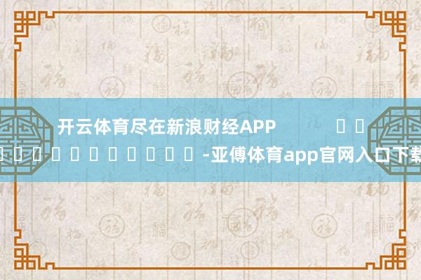 开云体育尽在新浪财经APP            													-亚傅体育app官网入口下载