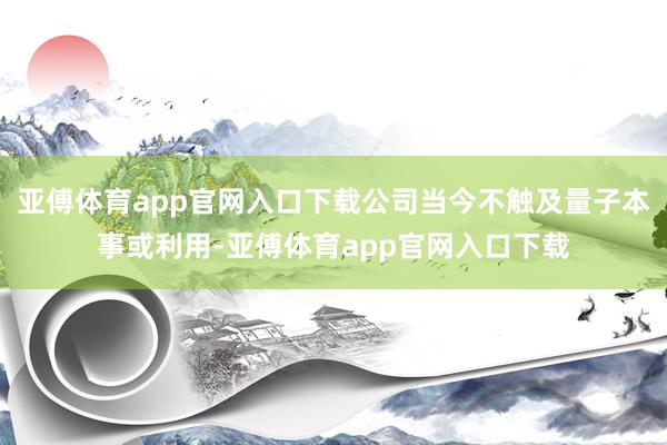 亚傅体育app官网入口下载公司当今不触及量子本事或利用-亚傅体育app官网入口下载