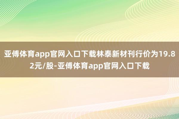 亚傅体育app官网入口下载林泰新材刊行价为19.82元/股-亚傅体育app官网入口下载