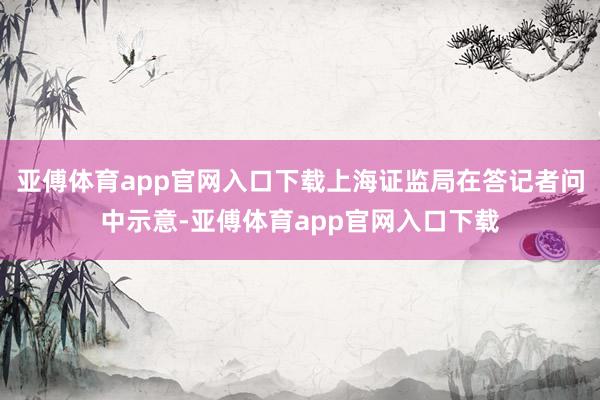 亚傅体育app官网入口下载上海证监局在答记者问中示意-亚傅体育app官网入口下载