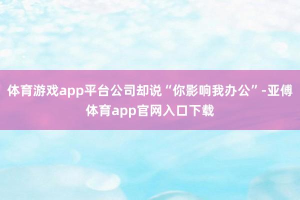 体育游戏app平台公司却说“你影响我办公”-亚傅体育app官网入口下载