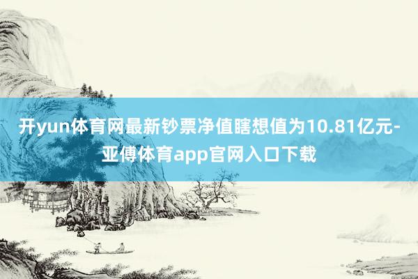 开yun体育网最新钞票净值瞎想值为10.81亿元-亚傅体育app官网入口下载