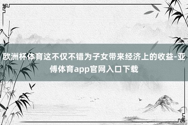 欧洲杯体育这不仅不错为子女带来经济上的收益-亚傅体育app官网入口下载