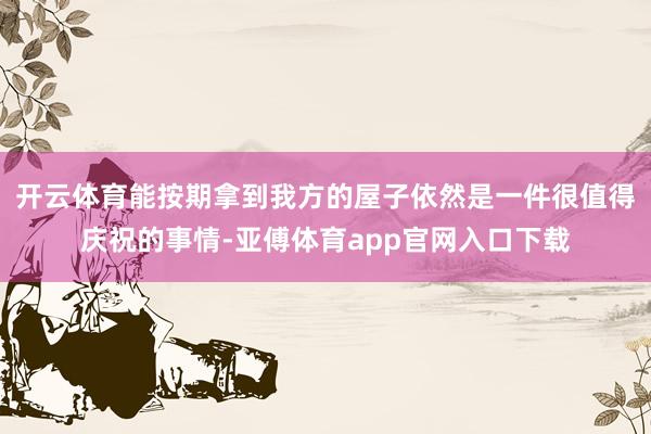 开云体育能按期拿到我方的屋子依然是一件很值得庆祝的事情-亚傅体育app官网入口下载