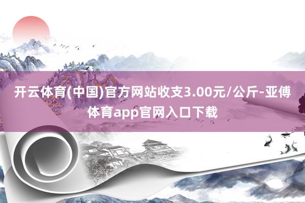 开云体育(中国)官方网站收支3.00元/公斤-亚傅体育app官网入口下载