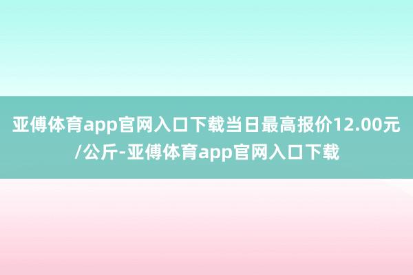 亚傅体育app官网入口下载当日最高报价12.00元/公斤-亚傅体育app官网入口下载