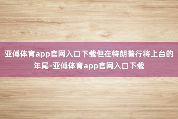 亚傅体育app官网入口下载但在特朗普行将上台的年尾-亚傅体育app官网入口下载