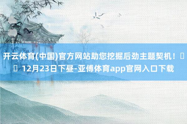 开云体育(中国)官方网站助您挖掘后劲主题契机！		12月23日下昼-亚傅体育app官网入口下载