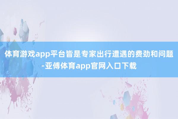 体育游戏app平台皆是专家出行遭遇的费劲和问题-亚傅体育app官网入口下载