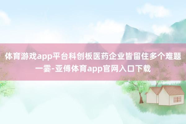 体育游戏app平台科创板医药企业皆留住多个难题一霎-亚傅体育app官网入口下载