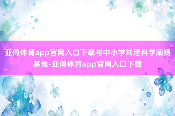 亚傅体育app官网入口下载与中小学共建科学阐扬基地-亚傅体育app官网入口下载