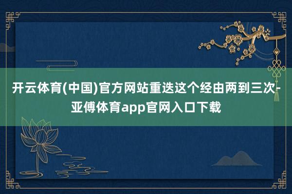 开云体育(中国)官方网站重迭这个经由两到三次-亚傅体育app官网入口下载