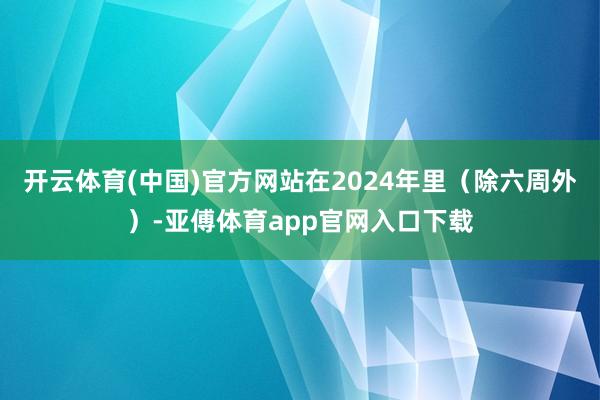 开云体育(中国)官方网站在2024年里（除六周外）-亚傅体育app官网入口下载